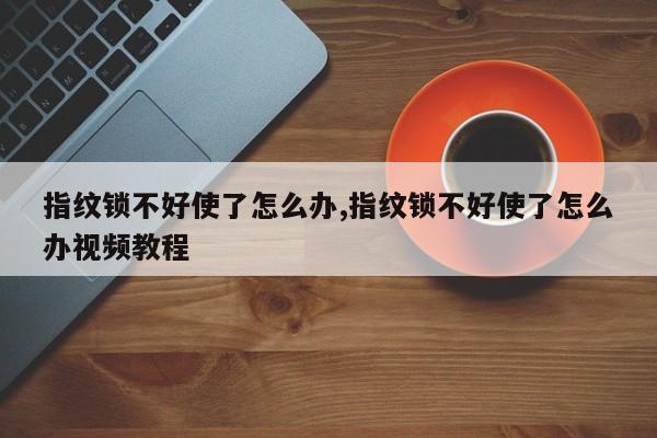 指纹锁不好使了怎么办,指纹锁不好使了怎么办视频教程