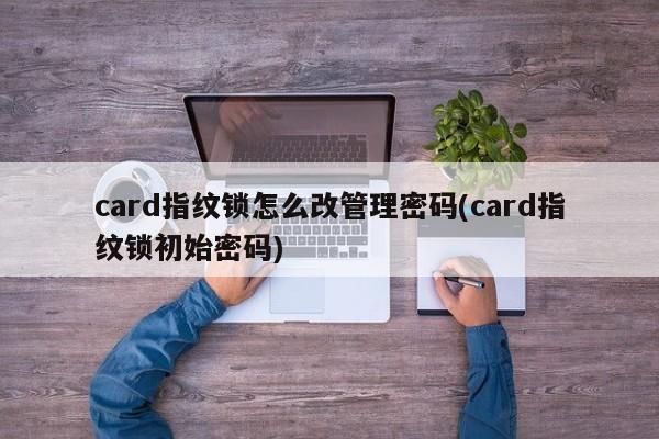 card指纹锁怎么改管理密码(card指纹锁初始密码) 第1张