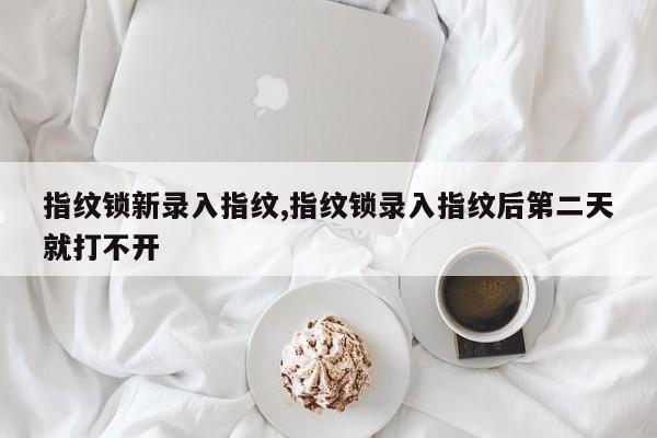 指纹锁新录入指纹,指纹锁录入指纹后第二天就打不开