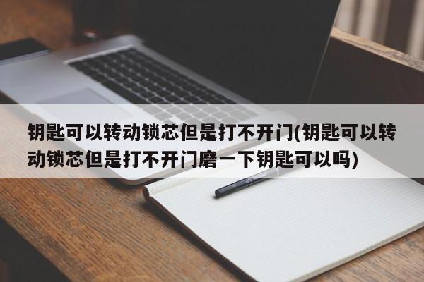 钥匙可以转动锁芯但是打不开门(钥匙可以转动锁芯但是打不开门磨一下钥匙可以吗)