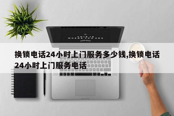 换锁电话24小时上门服务多少钱,换锁电话24小时上门服务电话