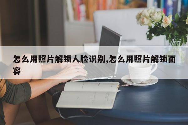 怎么用照片解锁人脸识别,怎么用照片解锁面容