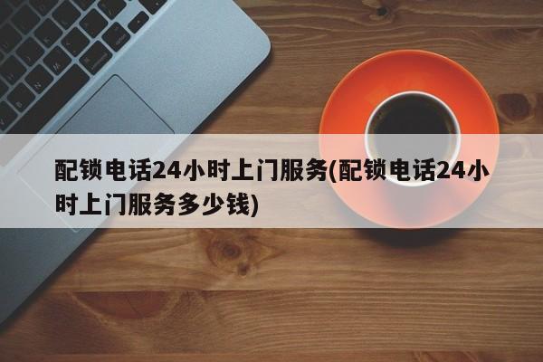 配锁电话24小时上门服务(配锁电话24小时上门服务多少钱)