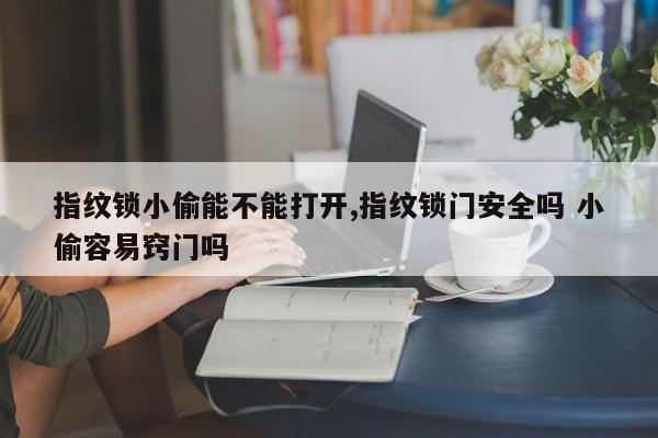 指纹锁小偷能不能打开,指纹锁门安全吗 小偷容易窍门吗