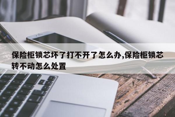 保险柜锁芯坏了打不开了怎么办,保险柜锁芯转不动怎么处置 第1张