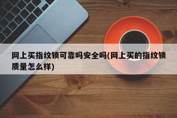 网上买指纹锁可靠吗安全吗(网上买的指纹锁质量怎么样)