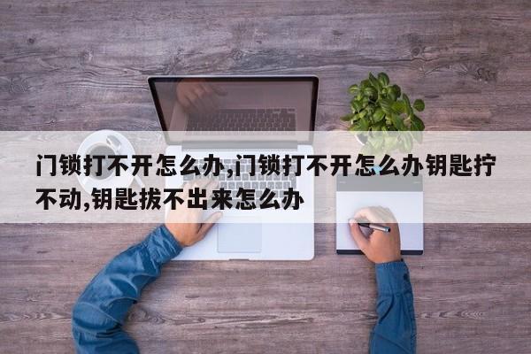 门锁打不开怎么办,门锁打不开怎么办钥匙拧不动,钥匙拔不出来怎么办