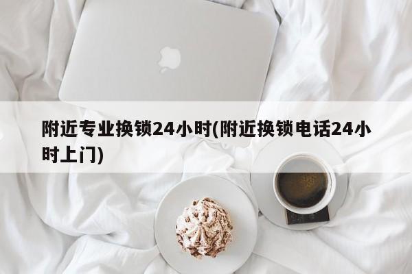 附近专业换锁24小时(附近换锁电话24小时上门) 第1张