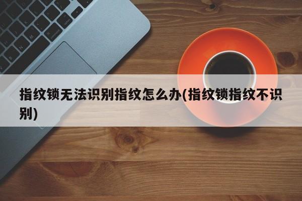 指纹锁无法识别指纹怎么办(指纹锁指纹不识别) 第1张