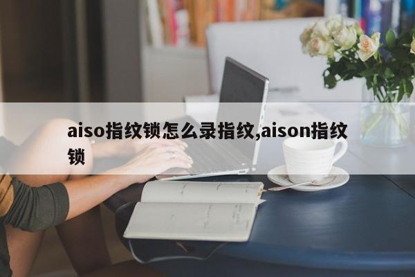 aiso指纹锁怎么录指纹,aison指纹锁