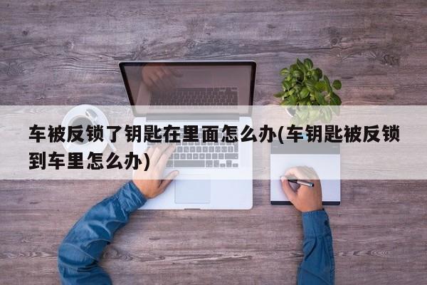 车被反锁了钥匙在里面怎么办(车钥匙被反锁到车里怎么办)