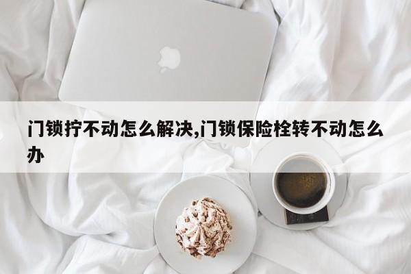 门锁拧不动怎么解决,门锁保险栓转不动怎么办 第1张