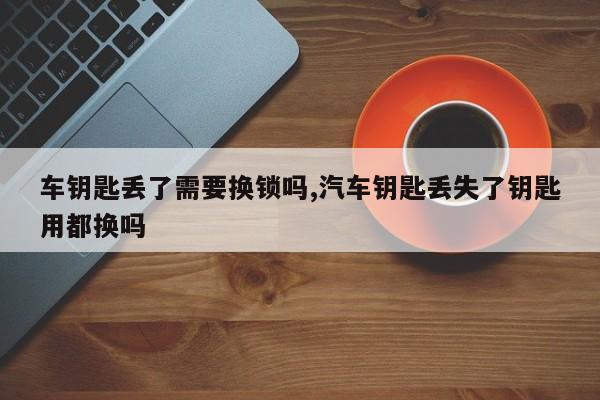 车钥匙丢了需要换锁吗,汽车钥匙丢失了钥匙用都换吗 第1张