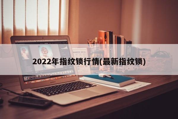 2022年指纹锁行情(最新指纹锁)