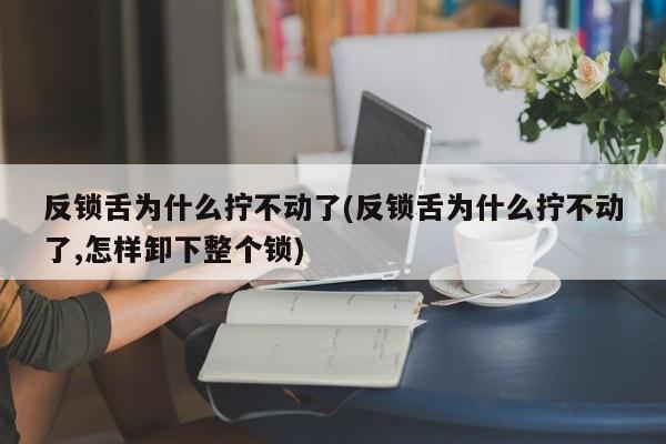 反锁舌为什么拧不动了(反锁舌为什么拧不动了,怎样卸下整个锁)