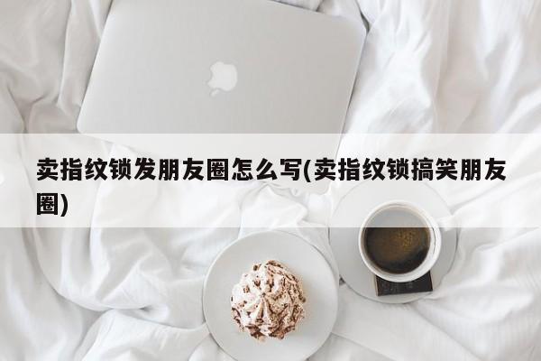 卖指纹锁发朋友圈怎么写(卖指纹锁搞笑朋友圈) 第1张