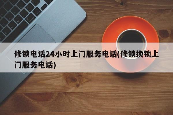 修锁电话24小时上门服务电话(修锁换锁上门服务电话)