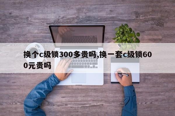 换个c级锁300多贵吗,换一套c级锁600元贵吗