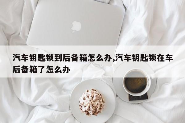 汽车钥匙锁到后备箱怎么办,汽车钥匙锁在车后备箱了怎么办