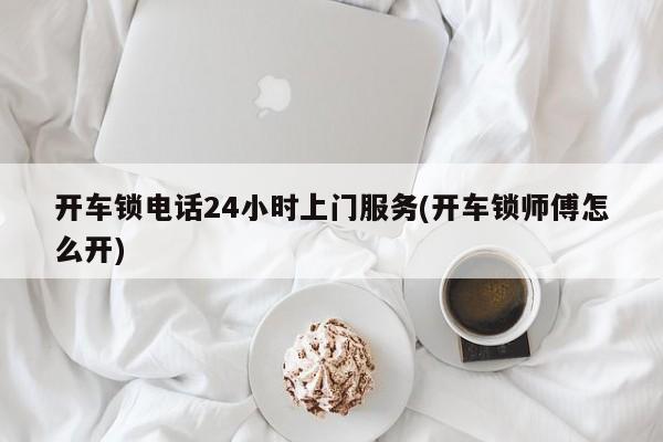 开车锁电话24小时上门服务(开车锁师傅怎么开)