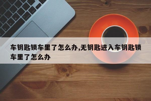 车钥匙锁车里了怎么办,无钥匙进入车钥匙锁车里了怎么办