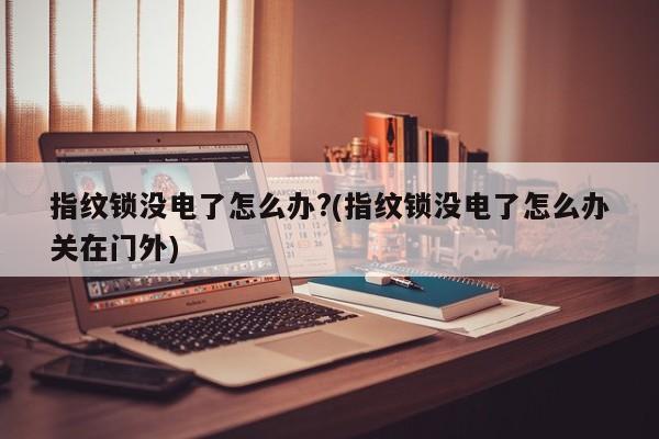 指纹锁没电了怎么办?(指纹锁没电了怎么办关在门外)