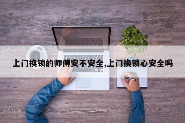 上门换锁的师傅安不安全,上门换锁心安全吗 第1张