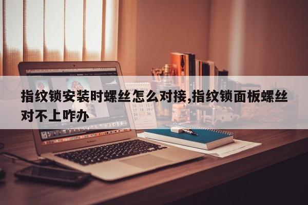 指纹锁安装时螺丝怎么对接,指纹锁面板螺丝对不上咋办 第1张