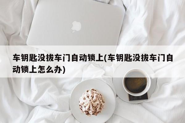 车钥匙没拔车门自动锁上(车钥匙没拔车门自动锁上怎么办)