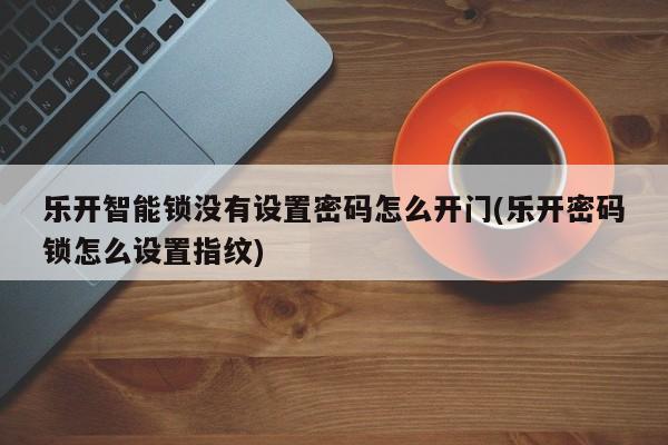 乐开智能锁没有设置密码怎么开门(乐开密码锁怎么设置指纹)