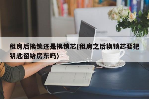 租房后换锁还是换锁芯(租房之后换锁芯要把钥匙留给房东吗)