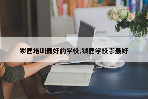 锁匠培训最好的学校,锁匠学校哪最好