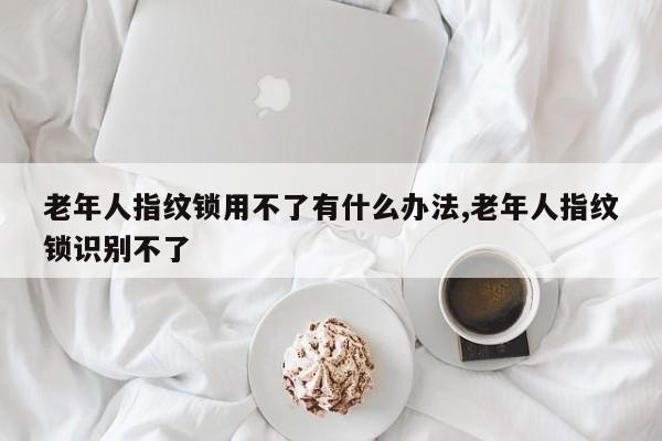 老年人指纹锁用不了有什么办法,老年人指纹锁识别不了 第1张