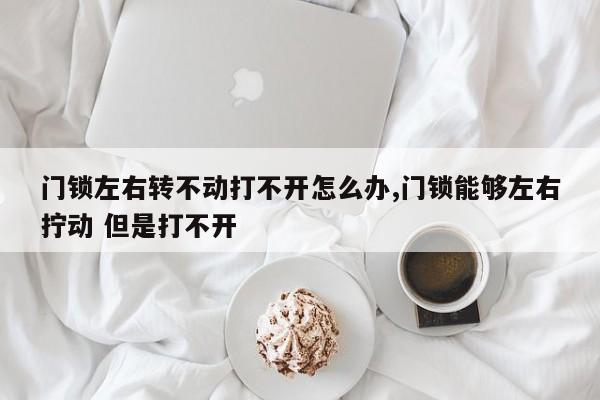 门锁左右转不动打不开怎么办,门锁能够左右拧动 但是打不开 第1张