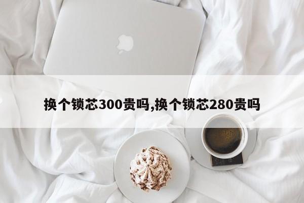 换个锁芯300贵吗,换个锁芯280贵吗 第1张