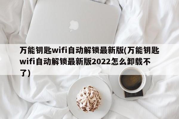 万能钥匙wifi自动解锁最新版(万能钥匙wifi自动解锁最新版2022怎么卸载不了)