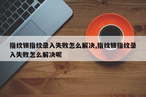 指纹锁指纹录入失败怎么解决,指纹锁指纹录入失败怎么解决呢