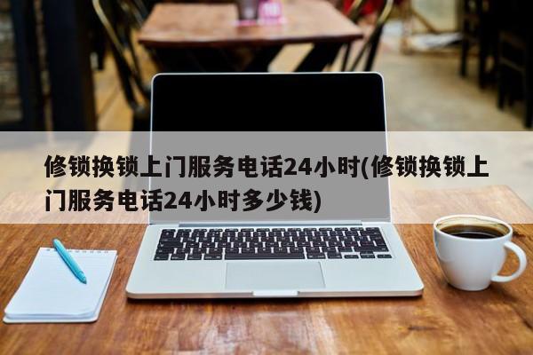 修锁换锁上门服务电话24小时(修锁换锁上门服务电话24小时多少钱)