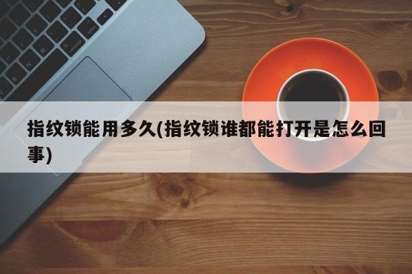 指纹锁能用多久(指纹锁谁都能打开是怎么回事) 第1张