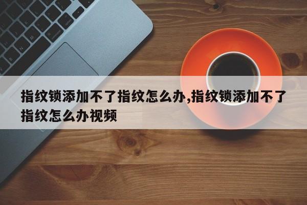 指纹锁添加不了指纹怎么办,指纹锁添加不了指纹怎么办视频 第1张