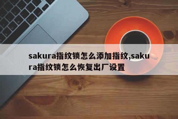 sakura指纹锁怎么添加指纹,sakura指纹锁怎么恢复出厂设置