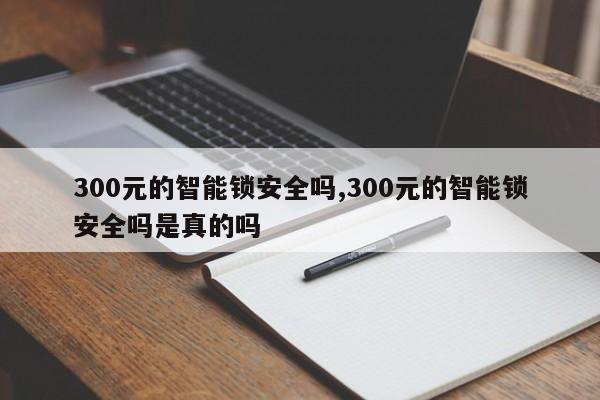 300元的智能锁安全吗,300元的智能锁安全吗是真的吗 第1张