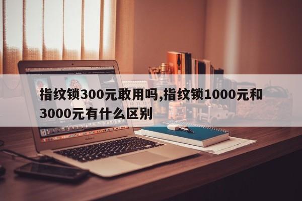 指纹锁300元敢用吗,指纹锁1000元和3000元有什么区别