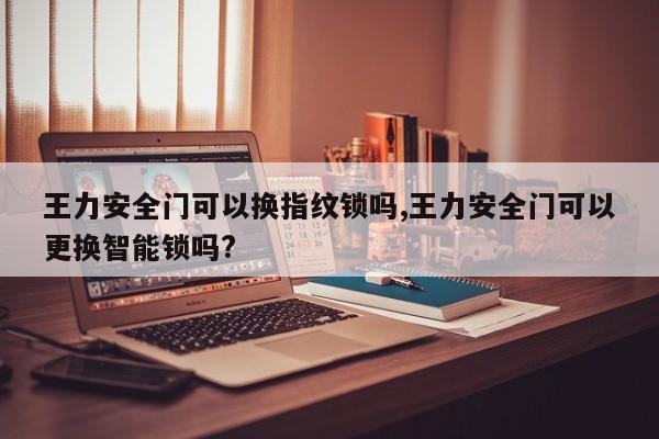 王力安全门可以换指纹锁吗,王力安全门可以更换智能锁吗?