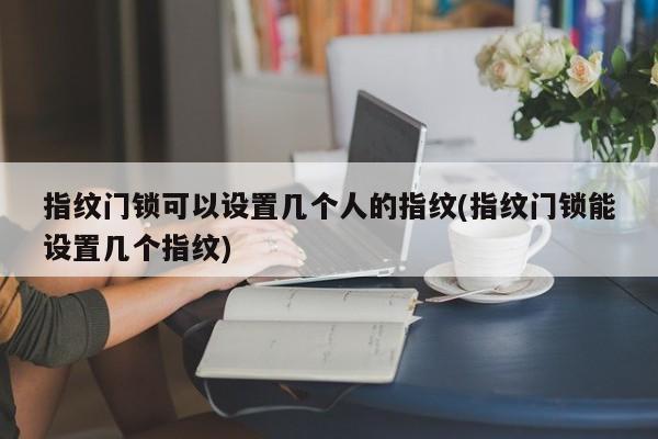 指纹门锁可以设置几个人的指纹(指纹门锁能设置几个指纹)