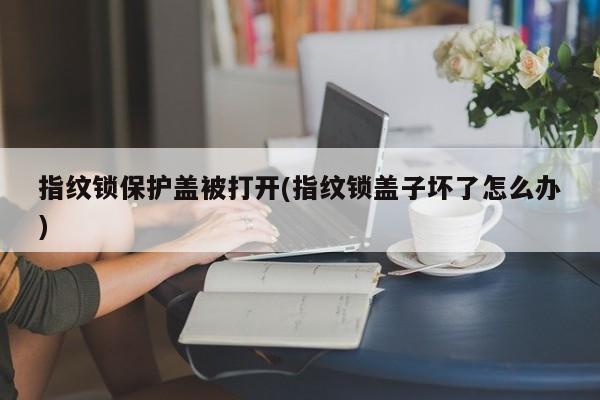 指纹锁保护盖被打开(指纹锁盖子坏了怎么办)