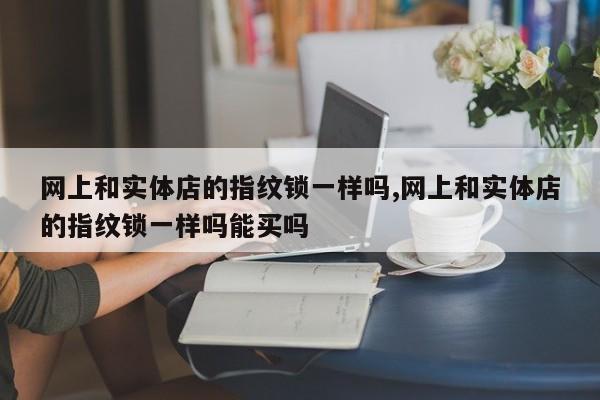 网上和实体店的指纹锁一样吗,网上和实体店的指纹锁一样吗能买吗