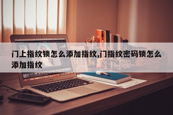 门上指纹锁怎么添加指纹,门指纹密码锁怎么添加指纹