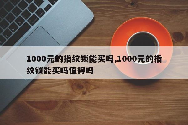 1000元的指纹锁能买吗,1000元的指纹锁能买吗值得吗 第1张