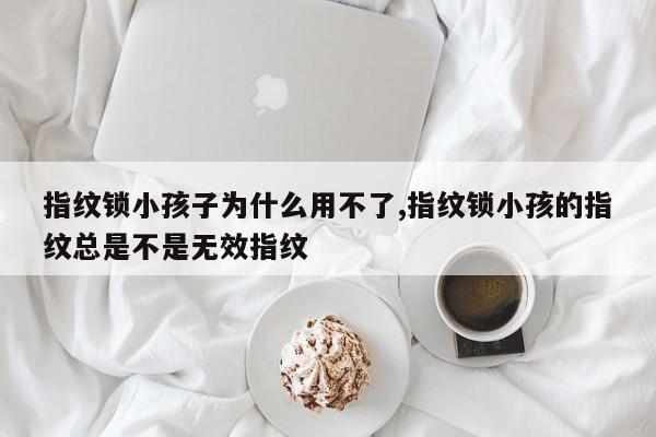 指纹锁小孩子为什么用不了,指纹锁小孩的指纹总是不是无效指纹